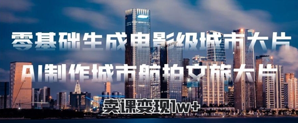 零基础生成电影级城市大片，AI制作城市航拍文旅大片，卖课变现1w+-星光网创
